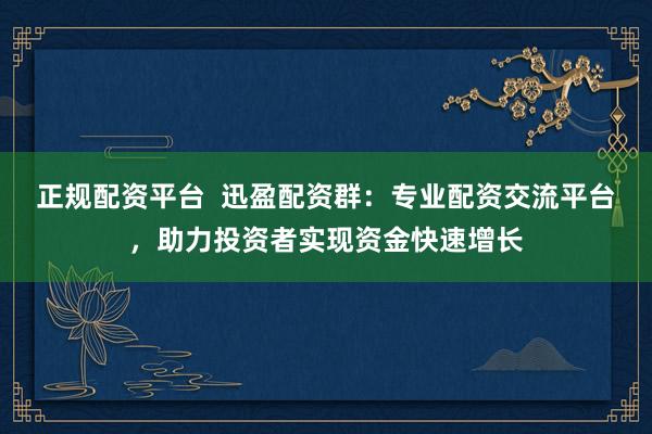 正规配资平台  迅盈配资群：专业配资交流平台，助力投资者实现资金快速增长