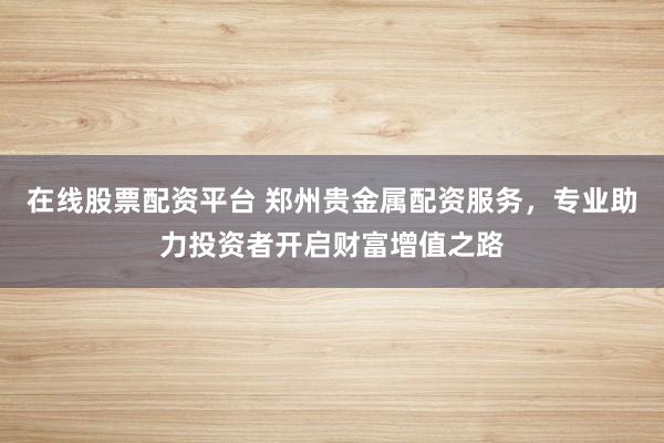 在线股票配资平台 郑州贵金属配资服务，专业助力投资者开启财富增值之路