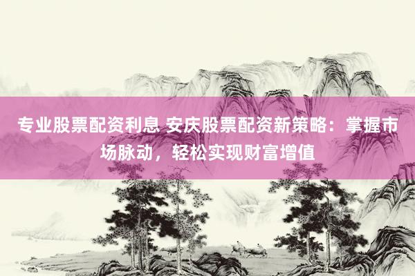 专业股票配资利息 安庆股票配资新策略：掌握市场脉动，轻松实现财富增值