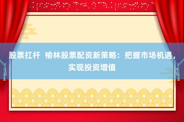 股票扛杆  榆林股票配资新策略：把握市场机遇，实现投资增值