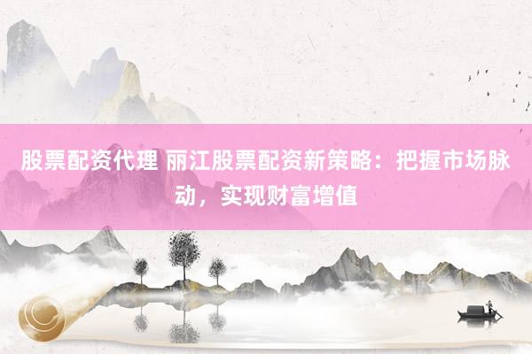 股票配资代理 丽江股票配资新策略：把握市场脉动，实现财富增值