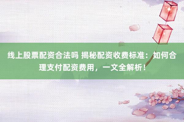 线上股票配资合法吗 揭秘配资收费标准：如何合理支付配资费用，一文全解析！