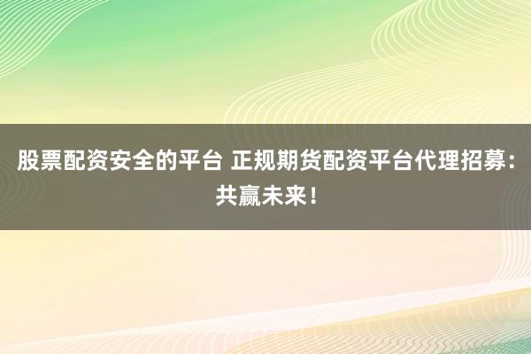 股票配资安全的平台 正规期货配资平台代理招募：共赢未来！