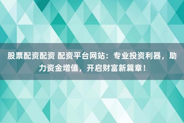 股票配资配资 配资平台网站：专业投资利器，助力资金增值，开启财富新篇章！