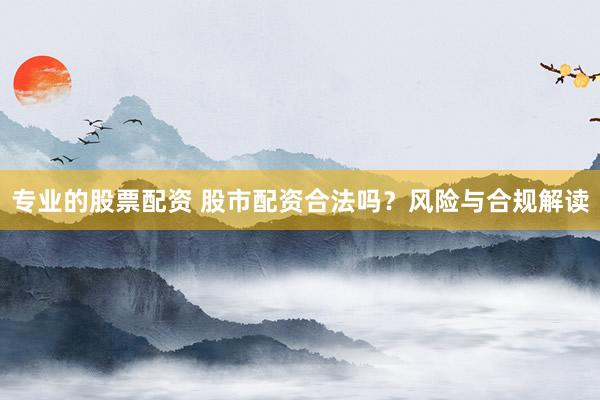 专业的股票配资 股市配资合法吗？风险与合规解读