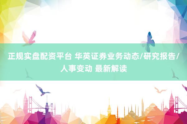 正规实盘配资平台 华英证券业务动态/研究报告/人事变动 最新解读