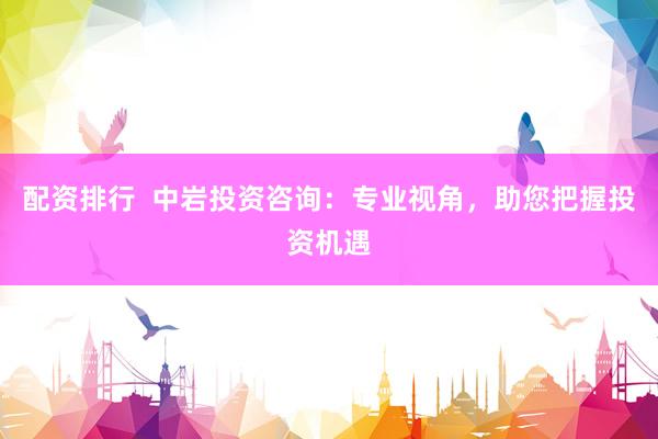 配资排行  中岩投资咨询：专业视角，助您把握投资机遇