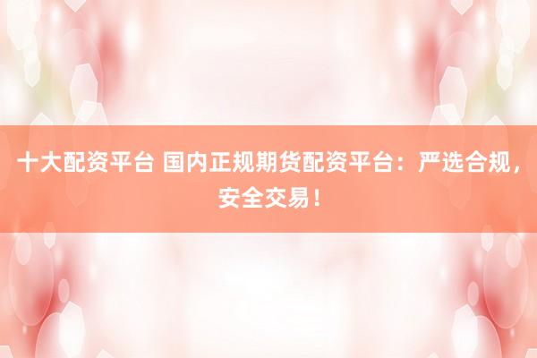十大配资平台 国内正规期货配资平台：严选合规，安全交易！