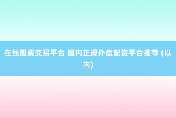 在线股票交易平台 国内正规外盘配资平台推荐 (以内)