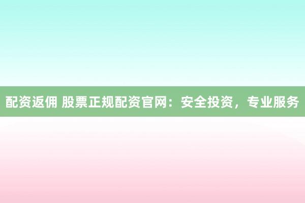 配资返佣 股票正规配资官网：安全投资，专业服务