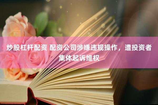 炒股杠杆配资 配资公司涉嫌违规操作，遭投资者集体起诉维权