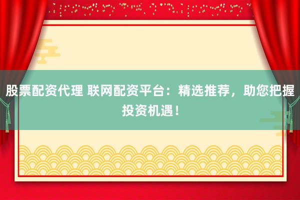 股票配资代理 联网配资平台：精选推荐，助您把握投资机遇！