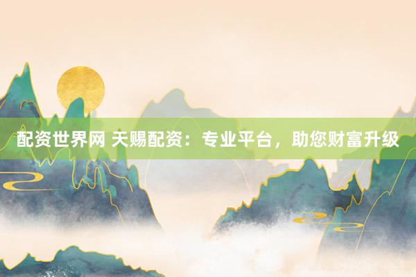 配资世界网 天赐配资：专业平台，助您财富升级