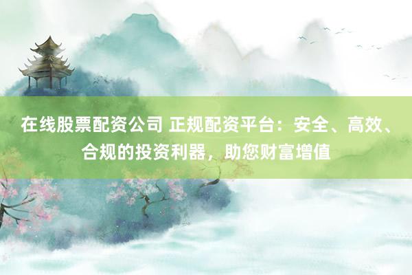 在线股票配资公司 正规配资平台：安全、高效、合规的投资利器，助您财富增值