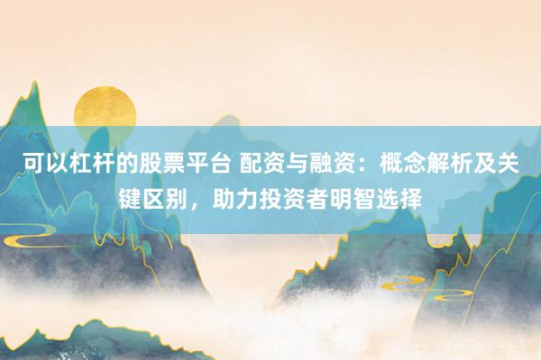 可以杠杆的股票平台 配资与融资：概念解析及关键区别，助力投资者明智选择
