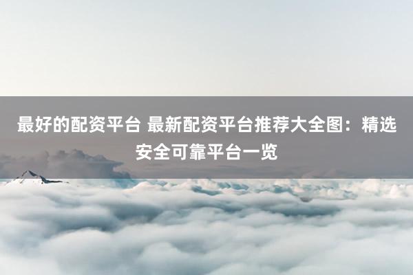 最好的配资平台 最新配资平台推荐大全图：精选安全可靠平台一览