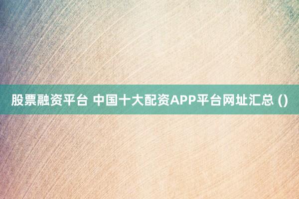 股票融资平台 中国十大配资APP平台网址汇总 ()