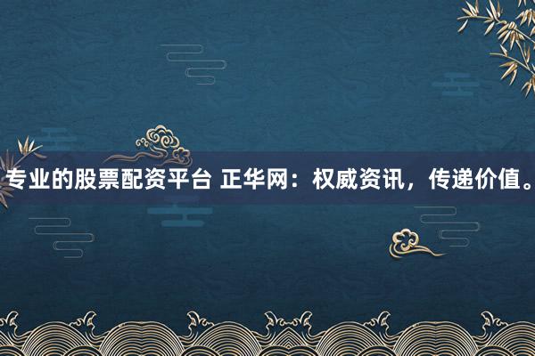 专业的股票配资平台 正华网：权威资讯，传递价值。