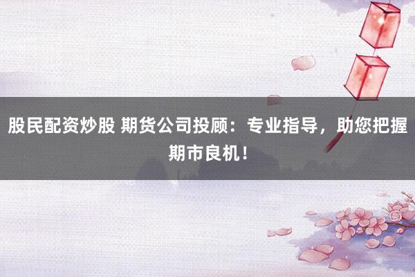 股民配资炒股 期货公司投顾：专业指导，助您把握期市良机！