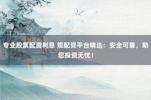 专业股票配资利息 规配资平台精选：安全可靠，助您投资无忧！