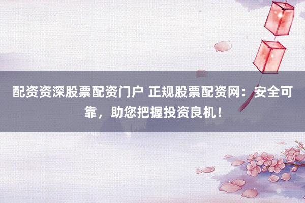 配资资深股票配资门户 正规股票配资网：安全可靠，助您把握投资良机！