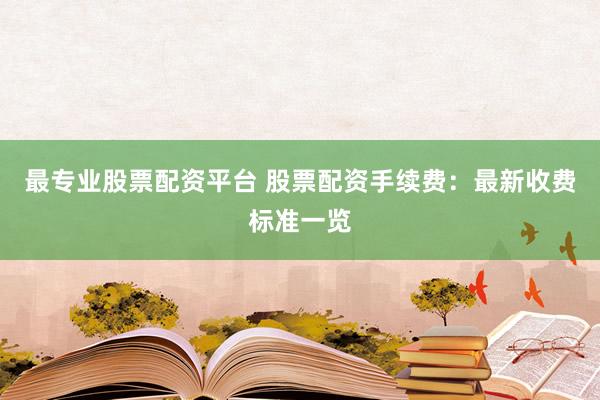 最专业股票配资平台 股票配资手续费：最新收费标准一览