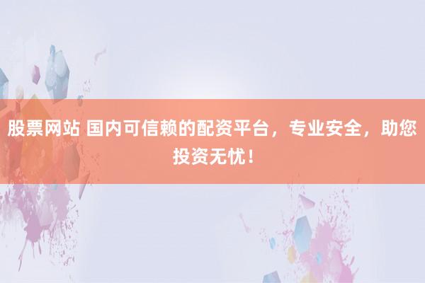 股票网站 国内可信赖的配资平台，专业安全，助您投资无忧！