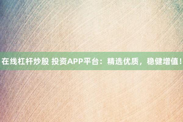 在线杠杆炒股 投资APP平台：精选优质，稳健增值！