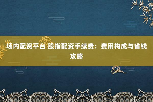 场内配资平台 股指配资手续费：费用构成与省钱攻略