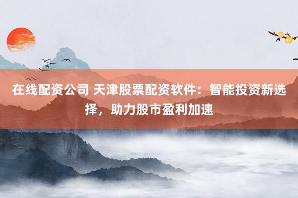 在线配资公司 天津股票配资软件：智能投资新选择，助力股市盈利加速