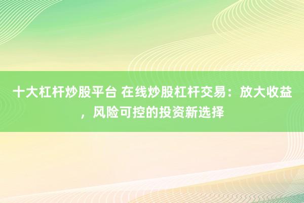 十大杠杆炒股平台 在线炒股杠杆交易：放大收益，风险可控的投资新选择