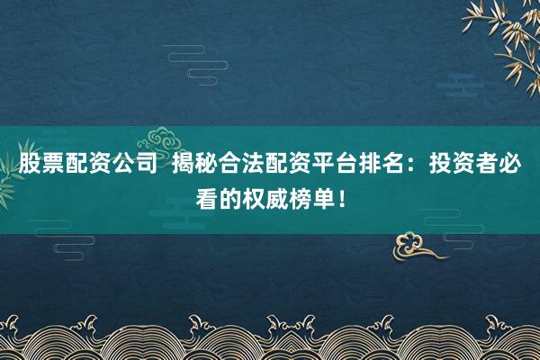 股票配资公司  揭秘合法配资平台排名：投资者必看的权威榜单！