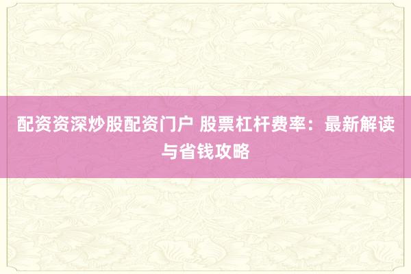配资资深炒股配资门户 股票杠杆费率：最新解读与省钱攻略