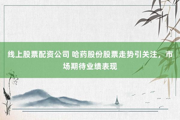线上股票配资公司 哈药股份股票走势引关注，市场期待业绩表现
