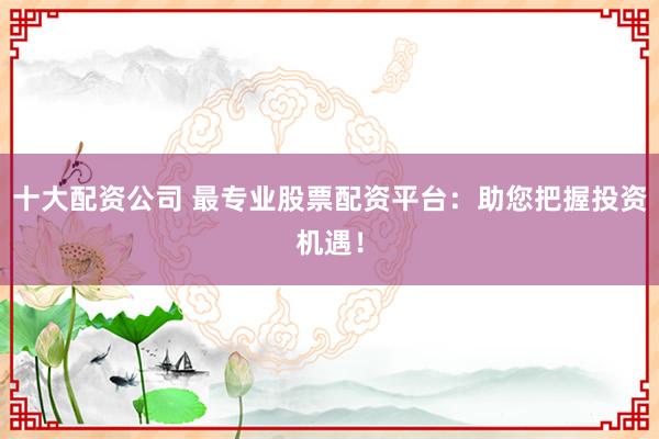 十大配资公司 最专业股票配资平台：助您把握投资机遇！