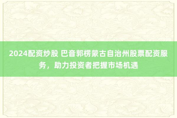 2024配资炒股 巴音郭楞蒙古自治州股票配资服务，助力投资者把握市场机遇