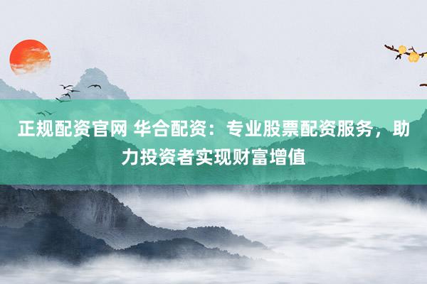 正规配资官网 华合配资：专业股票配资服务，助力投资者实现财富增值