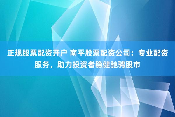 正规股票配资开户 南平股票配资公司：专业配资服务，助力投资者稳健驰骋股市
