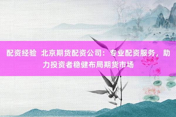 配资经验  北京期货配资公司：专业配资服务，助力投资者稳健布局期货市场