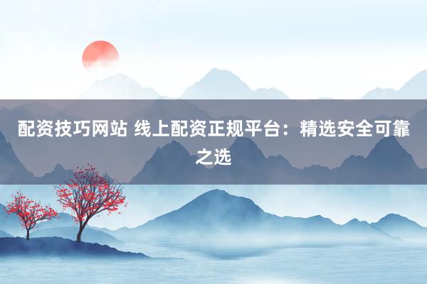 配资技巧网站 线上配资正规平台：精选安全可靠之选