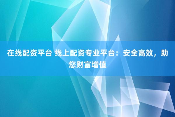 在线配资平台 线上配资专业平台：安全高效，助您财富增值