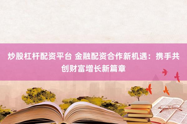 炒股杠杆配资平台 金融配资合作新机遇：携手共创财富增长新篇章