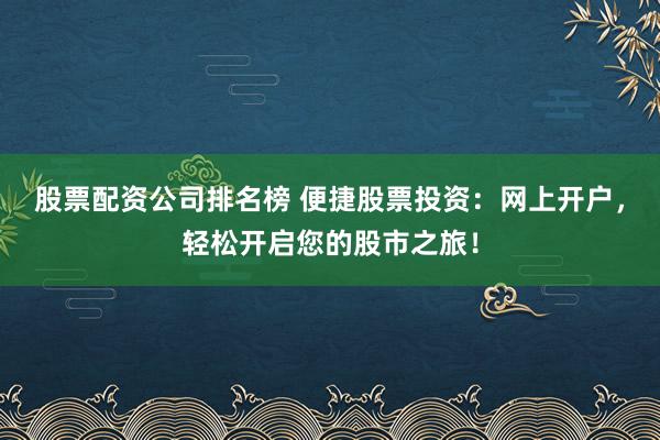 股票配资公司排名榜 便捷股票投资：网上开户，轻松开启您的股市之旅！