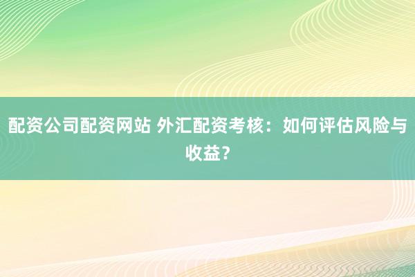 配资公司配资网站 外汇配资考核：如何评估风险与收益？