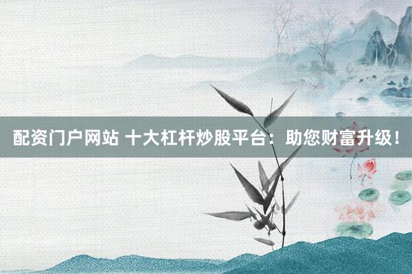 配资门户网站 十大杠杆炒股平台：助您财富升级！