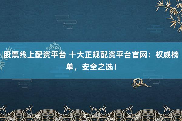 股票线上配资平台 十大正规配资平台官网：权威榜单，安全之选！