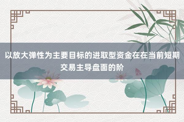 以放大弹性为主要目标的进取型资金在在当前短期交易主导盘面的阶