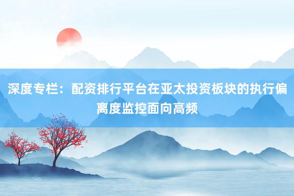 深度专栏：配资排行平台在亚太投资板块的执行偏离度监控面向高频