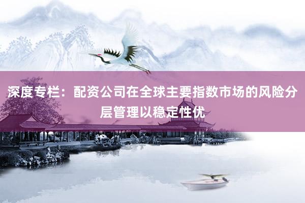 深度专栏：配资公司在全球主要指数市场的风险分层管理以稳定性优