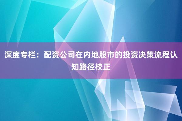 深度专栏：配资公司在内地股市的投资决策流程认知路径校正